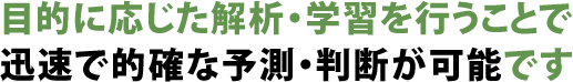 目的に応じた解析・学習を行うことで迅速で的確な予測・判断が可能です